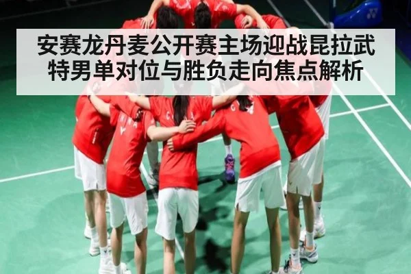 安赛龙丹麦公开赛主场迎战昆拉武特男单对位与胜负走向焦点解析